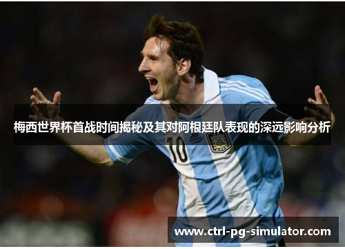 梅西世界杯首战时间揭秘及其对阿根廷队表现的深远影响分析